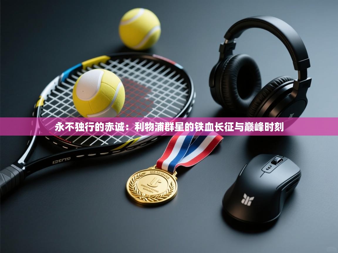 永不独行的赤诚：利物浦群星的铁血长征与巅峰时刻